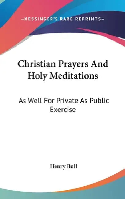 Christian Prayers And Holy Meditations: As Well For Private As Public Exercise by Henry Bull
