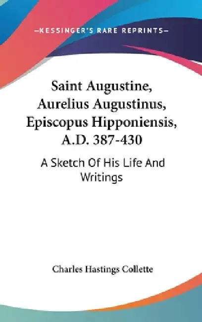 Saint Augustine, Aurelius Augustinus, Episcopus Hipponiensis, A.D. 387-430: A Sketch Of His Life And Writings by Charles Hastings Collette