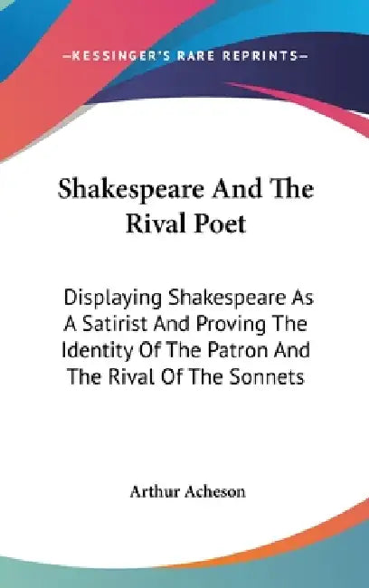 Shakespeare And The Rival Poet: Displaying Shakespeare As A Satirist And Proving The Identity Of The Patron And The Rival Of The Sonnets by Arthur Acheson