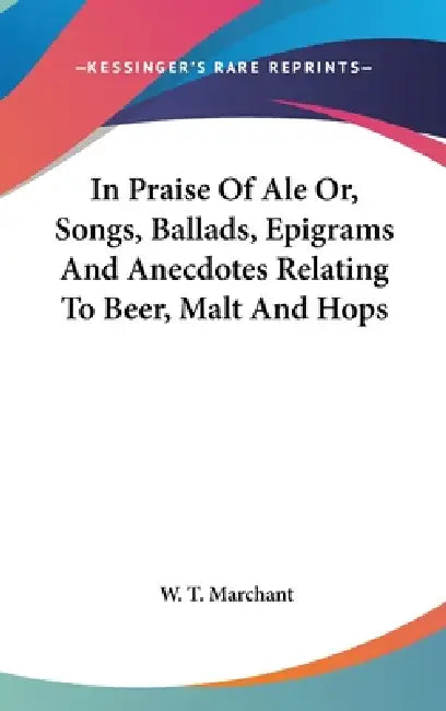 In Praise Of Ale Or, Songs, Ballads, Epigrams And Anecdotes Relating To Beer, Malt And Hops by W. T. Marchant
