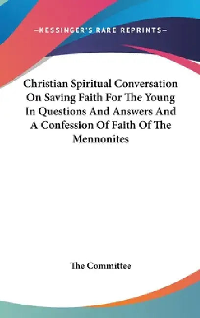 Christian Spiritual Conversation On Saving Faith For The Young In Questions And Answers And A Confession Of Faith Of The Mennonites by The Committee