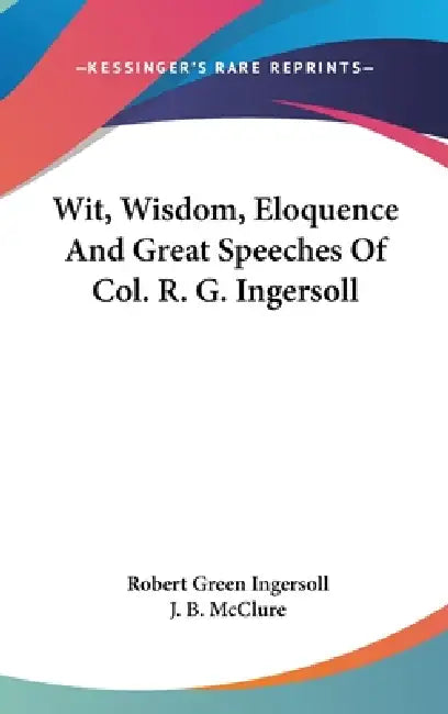 Wit, Wisdom, Eloquence And Great Speeches Of Col. R. G. Ingersoll by Robert Green Ingersoll, J. B. McClure