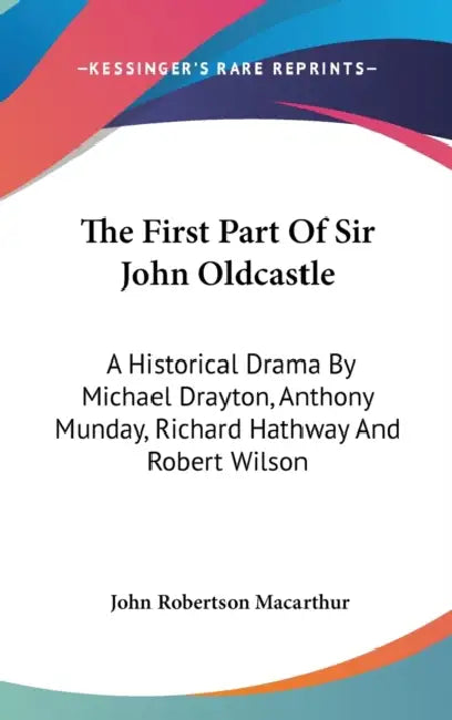 The First Part Of Sir John Oldcastle: A Historical Drama By Michael Drayton, Anthony Munday, Richard Hathway And Robert Wilson by John Robertson MacArthur
