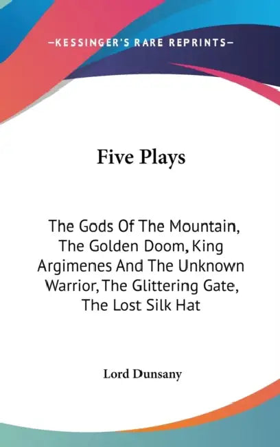 Five Plays: The Gods Of The Mountain, The Golden Doom, King Argimenes And The Unknown Warrior, The Glittering Gate, The Lost Silk Hat by Lord Dunsany