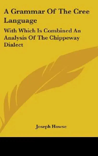 A Grammar Of The Cree Language: With Which Is Combined An Analysis Of The Chippeway Dialect by Joseph Howse
