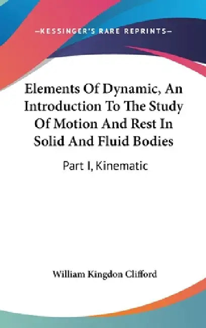 Elements Of Dynamic, An Introduction To The Study Of Motion And Rest In Solid And Fluid Bodies: Part I, Kinematic by William Kingdon Clifford