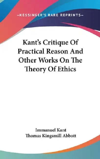 Kant's Critique Of Practical Reason And Other Works On The Theory Of Ethics by Immanuel Kant, Thomas Kingsmill Abbott