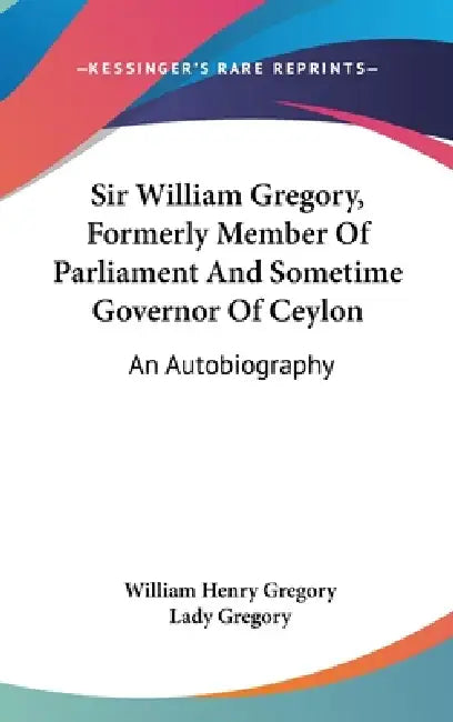 Sir William Gregory, Formerly Member Of Parliament And Sometime Governor Of Ceylon: An Autobiography by William Henry Gregory, Lady Gregory