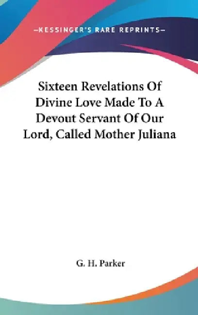 Sixteen Revelations Of Divine Love Made To A Devout Servant Of Our Lord, Called Mother Juliana by G. H. Parker