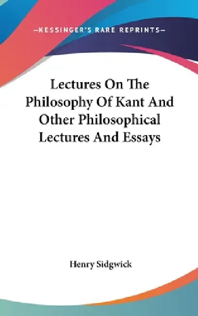 Lectures On The Philosophy Of Kant And Other Philosophical Lectures And Essays by Henry Sidgwick