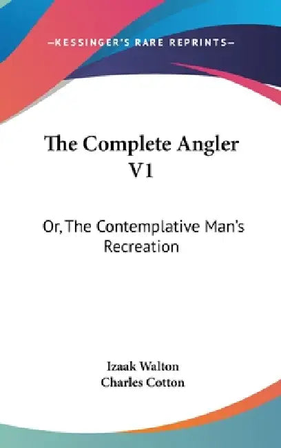 The Complete Angler V1: Or, The Contemplative Man's Recreation: Being A Discourse Of Rivers, Fish-Ponds, Fish And Fishing by Izaak Walton, Charles Cotton