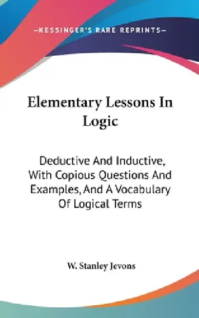 Elementary Lessons In Logic: Deductive And Inductive, With Copious Questions And Examples, And A Vocabulary Of Logical Terms by W. Stanley Jevons