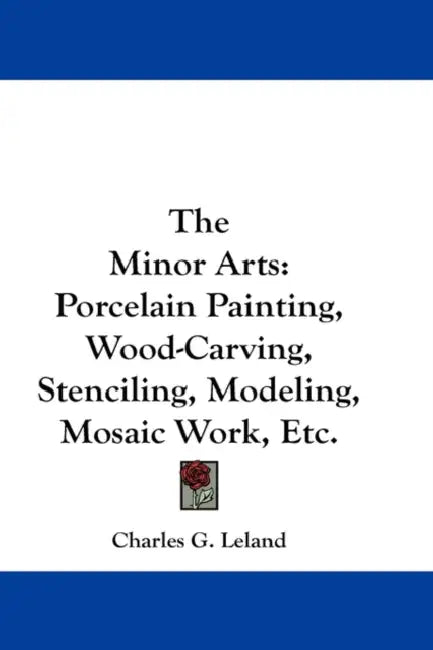 The Minor Arts: Porcelain Painting, Wood-Carving, Stenciling, Modeling, Mosaic Work, Etc. by Charles G. Leland