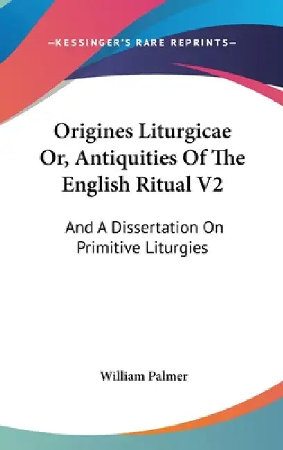 Origines Liturgicae Or, Antiquities Of The English Ritual V2: And A Dissertation On Primitive Liturgies by William Palmer