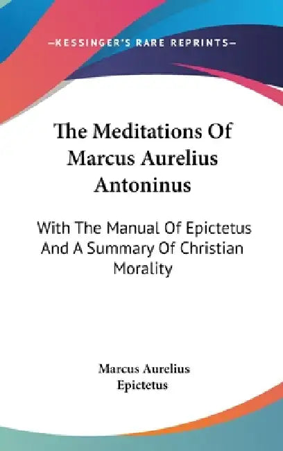 The Meditations Of Marcus Aurelius Antoninus: With The Manual Of Epictetus And A Summary Of Christian Morality by Marcus Aurelius, Epictetus