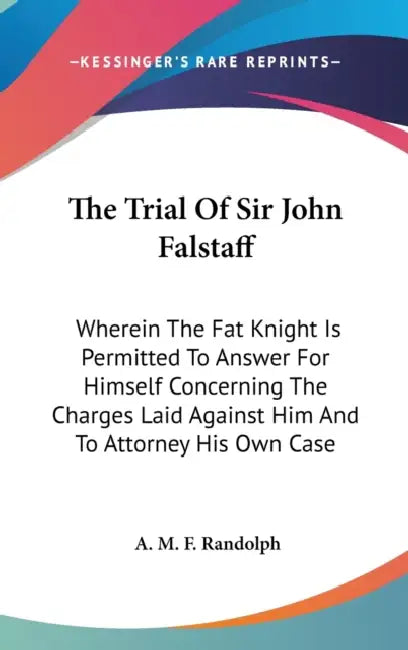 The Trial Of Sir John Falstaff: Wherein The Fat Knight Is Permitted To Answer For Himself Concerning The Charges Laid Against Him And To Attorney His by A. M. F. Randolph