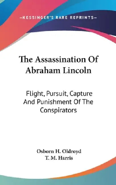 The Assassination Of Abraham Lincoln: Flight, Pursuit, Capture And Punishment Of The Conspirators by Osborn H. Oldroyd, T. M. Harris