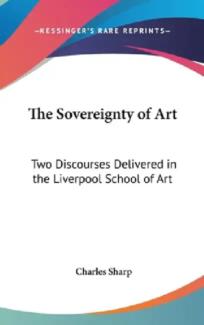 The Sovereignty of Art: Two Discourses Delivered in the Liverpool School of Art by Charles Sharp