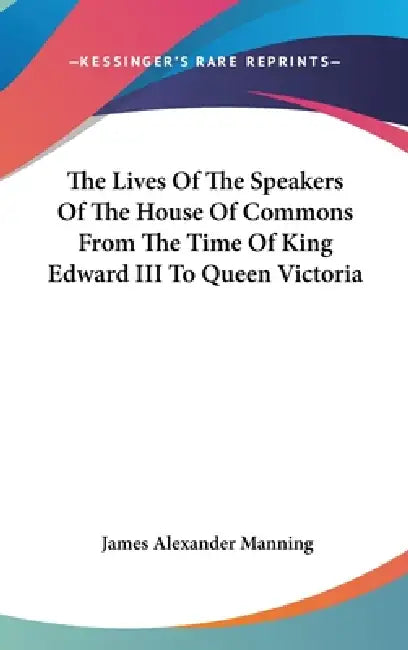 The Lives Of The Speakers Of The House Of Commons From The Time Of King Edward III To Queen Victoria by James Alexander Manning