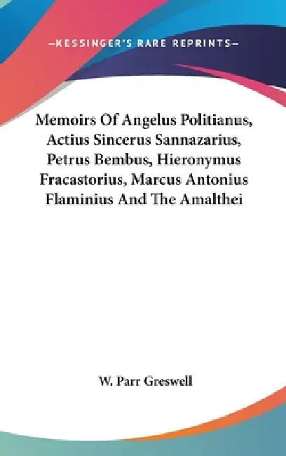 Memoirs Of Angelus Politianus, Actius Sincerus Sannazarius, Petrus Bembus, Hieronymus Fracastorius, Marcus Antonius Flaminius And The Amalthei by W. Parr Greswell