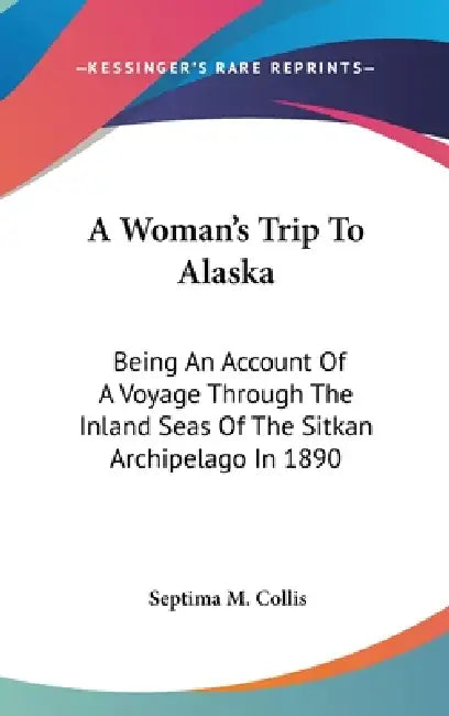 A Woman's Trip To Alaska: Being An Account Of A Voyage Through The Inland Seas Of The Sitkan Archipelago In 1890 by Septima M. Collis