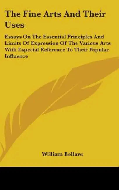 The Fine Arts And Their Uses: Essays On The Essential Principles And Limits Of Expression Of The Various Arts With Especial Reference To Their Popul by William Bellars