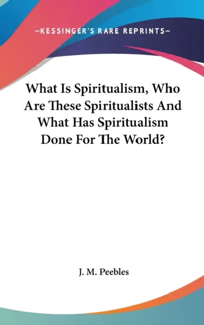 What Is Spiritualism, Who Are These Spiritualists And What Has Spiritualism Done For The World? by J. M. Peebles