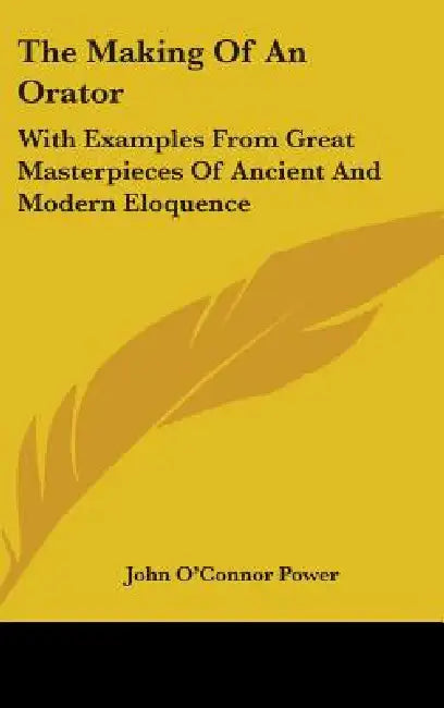 The Making Of An Orator: With Examples From Great Masterpieces Of Ancient And Modern Eloquence by John O'Connor Power
