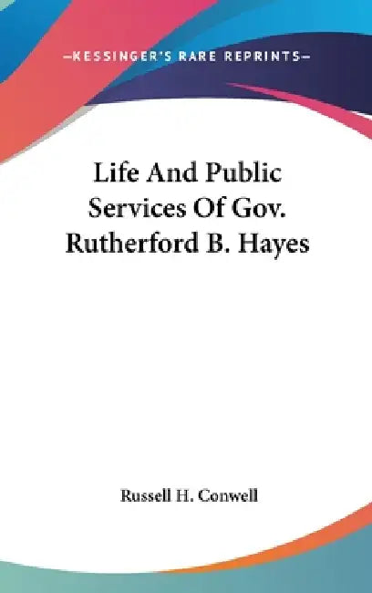 Life And Public Services Of Gov. Rutherford B. Hayes by Russell H. Conwell