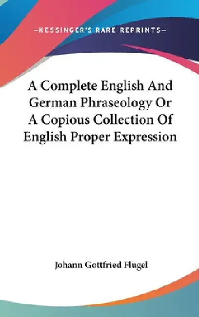 A Complete English And German Phraseology Or A Copious Collection Of English Proper Expression by Johann Gottfried Flugel