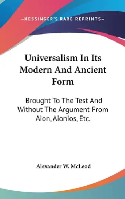 Universalism In Its Modern And Ancient Form: Brought To The Test And Without The Argument From Aion, Aionios, Etc. by Alexander W. McLeod