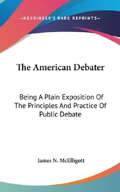 The American Debater: Being A Plain Exposition Of The Principles And Practice Of Public Debate by James N. McElligott