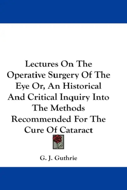 Lectures On The Operative Surgery Of The Eye Or, An Historical And Critical Inquiry Into The Methods Recommended For The Cure Of Cataract by G. J. Guthrie