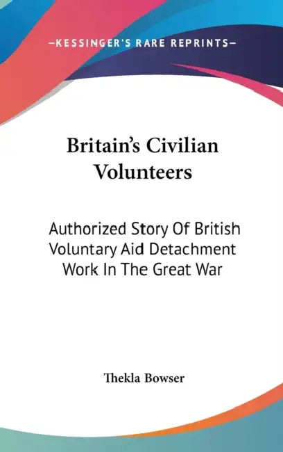 Britain's Civilian Volunteers: Authorized Story Of British Voluntary Aid Detachment Work In The Great War by Thekla Bowser