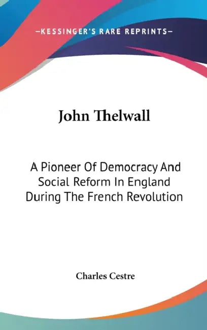 John Thelwall: A Pioneer Of Democracy And Social Reform In England During The French Revolution by Charles Cestre