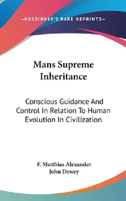 Mans Supreme Inheritance: Conscious Guidance And Control In Relation To Human Evolution In Civilization by F. Matthias Alexander, John Dewey