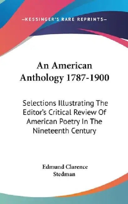An American Anthology 1787-1900: Selections Illustrating The Editor's Critical Review Of American Poetry In The Nineteenth Century by Edmund Clarence Stedman