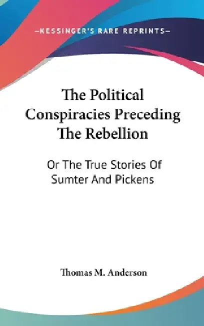 The Political Conspiracies Preceding The Rebellion: Or The True Stories Of Sumter And Pickens by Thomas M. Anderson