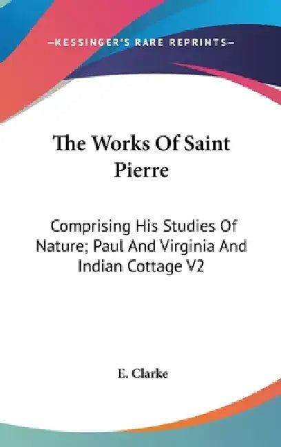 The Works Of Saint Pierre: Comprising His Studies Of Nature; Paul And Virginia And Indian Cottage V2 by E. Clarke