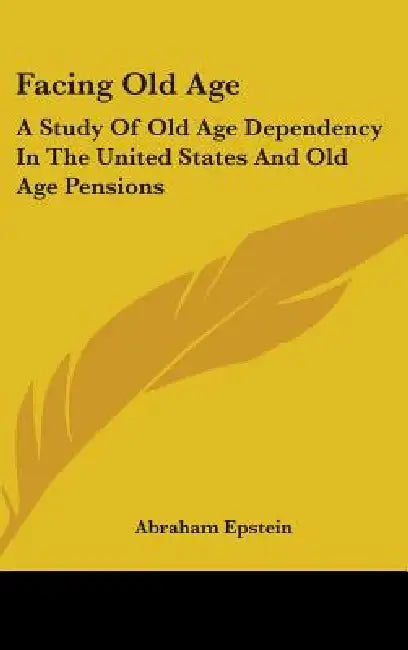 Facing Old Age: A Study Of Old Age Dependency In The United States And Old Age Pensions by Abraham Epstein