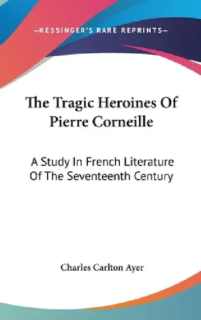 The Tragic Heroines Of Pierre Corneille: A Study In French Literature Of The Seventeenth Century by Charles Carlton Ayer