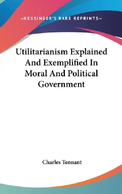 Utilitarianism Explained And Exemplified In Moral And Political Government by Charles Tennant