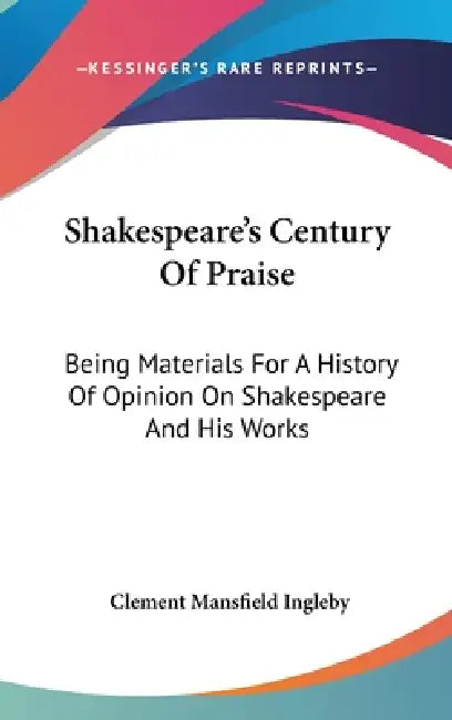 Shakespeare's Century Of Praise: Being Materials For A History Of Opinion On Shakespeare And His Works by Clement Mansfield Ingleby