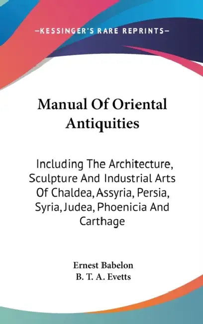 Manual Of Oriental Antiquities: Including The Architecture, Sculpture And Industrial Arts Of Chaldea, Assyria, Persia, Syria, Judea, Phoenicia And Car by Ernest Babelon, B. T. a. Evetts