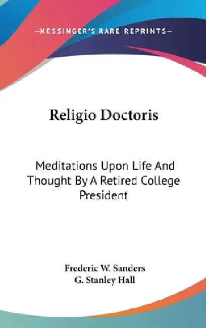 Religio Doctoris: Meditations Upon Life And Thought By A Retired College President by Frederic W. Sanders, G. Stanley Hall