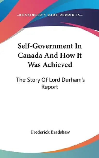 Self-Government In Canada And How It Was Achieved: The Story Of Lord Durham's Report by Frederick Bradshaw