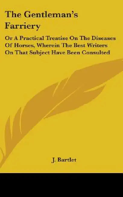 The Gentleman's Farriery: Or A Practical Treatise On The Diseases Of Horses, Wherein The Best Writers On That Subject Have Been Consulted by J. Bartlet