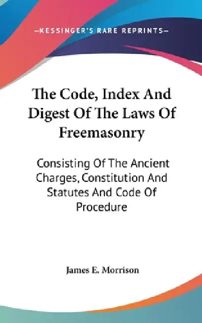 The Code, Index And Digest Of The Laws Of Freemasonry: Consisting Of The Ancient Charges, Constitution And Statutes And Code Of Procedure by James E. Morrison