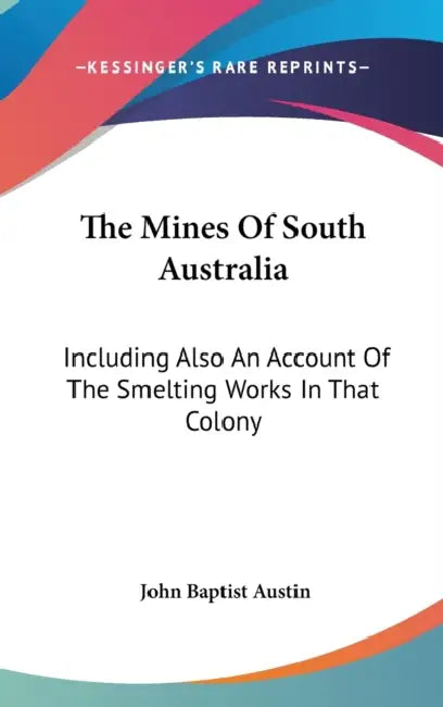 The Mines Of South Australia: Including Also An Account Of The Smelting Works In That Colony by John Baptist Austin