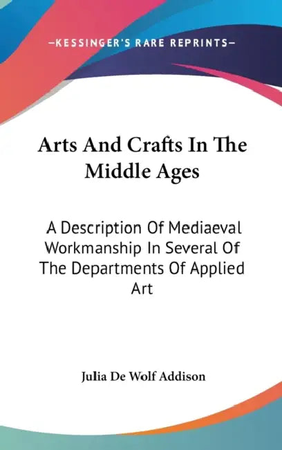 Arts And Crafts In The Middle Ages: A Description Of Mediaeval Workmanship In Several Of The Departments Of Applied Art by Julia de Wolf Addison